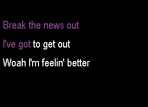 Break the news out

I've got to get out

Woah I'm feelin' better