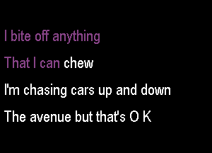 I bite off anything

That I can chew

I'm chasing cars up and down
The avenue but thafs O K