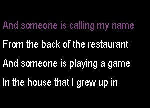 And someone is calling my name
From the back of the restaurant
And someone is playing a game

In the house that I grew up in