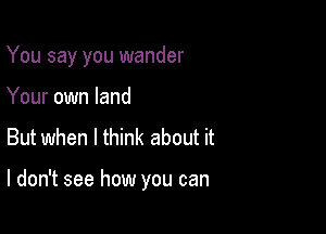 You say you wander
Your own land

But when I think about it

I don't see how you can