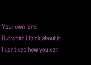 Your own land

But when I think about it

I don't see how you can