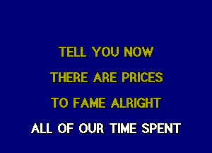 TELL YOU NOW

THERE ARE PRICES
T0 FAME ALRIGHT
ALL OF OUR TIME SPENT