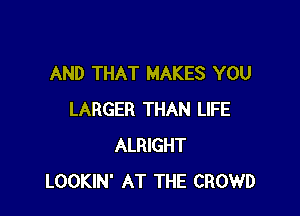 AND THAT MAKES YOU

LARGER THAN LIFE
ALRIGHT
LOOKIN' AT THE CROWD