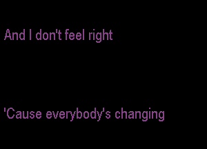 And I don't feel right

'Cause everybody's changing