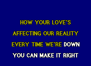 HOWr YOUR LOVE'S
AFFECTING OUR REALITY
EVERY TIME WE'RE DOWN
YOU CAN MAKE IT RIGHT