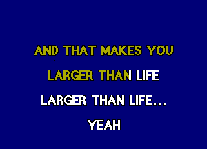 AND THAT MAKES YOU

LARGER THAN LIFE
LARGER THAN LIFE...
YEAH