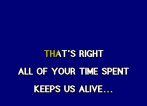 THAT'S RIGHT
ALL OF YOUR TIME SPENT
KEEPS US ALIVE...