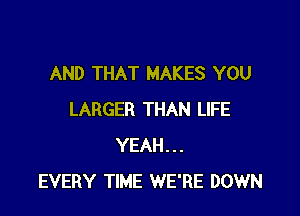 AND THAT MAKES YOU

LARGER THAN LIFE
YEAH...
EVERY TIME WE'RE DOWN