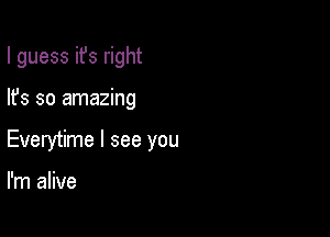 I guess ifs right

lfs so amazing
Everytime I see you

I'm alive