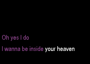 Oh yes I do

lwanna be inside your heaven