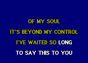 OF MY SOUL

IT'S BEYOND MY CONTROL
I'VE WAITED SO LONG
TO SAY THIS TO YOU