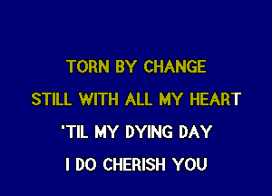 TORN BY CHANGE

STILL WITH ALL MY HEART
'TIL MY DYING DAY
I DO CHERISH YOU