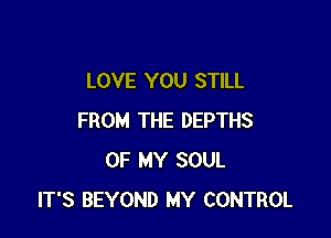 LOVE YOU STILL

FROM THE DEPTHS
OF MY SOUL
IT'S BEYOND MY CONTROL