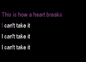 This is how a heart breaks

I can't take it
I can't take it

I can't take it