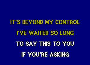 IT'S BEYOND MY CONTROL

I'VE WAITED SO LONG
TO SAY THIS TO YOU
IF YOU'RE ASKING