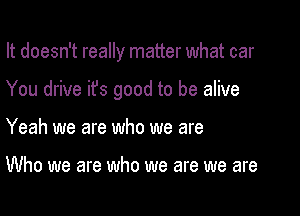 It doesn't really matter what car

You drive ifs good to be alive

Yeah we are who we are

Who we are who we are we are