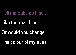 Tell me baby do I look
Like the real thing

Or would you change

The colour of my eyes