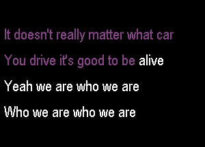 It doesn't really matter what car

You drive ifs good to be alive

Yeah we are who we are

Who we are who we are