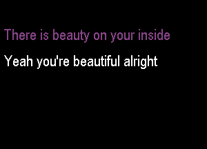 There is beauty on your inside

Yeah you're beautiful alright