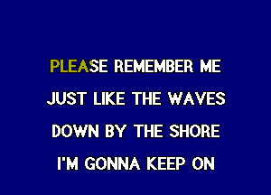 PLEASE REMEMBER ME
JUST LIKE THE WAVES
DOWN BY THE SHORE

I'M GONNA KEEP ON I