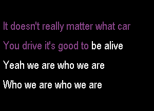 It doesn't really matter what car

You drive ifs good to be alive

Yeah we are who we are

Who we are who we are