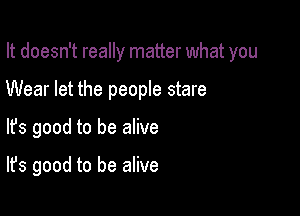 It doesn't really matter what you

Wear let the people stare

lfs good to be alive

It's good to be alive