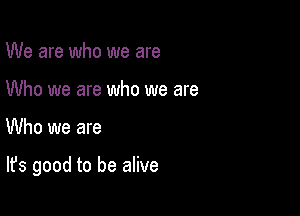 We are who we are
Who we are who we are

Who we are

It's good to be alive