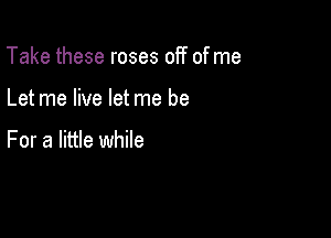 Take these roses off of me

Let me live let me be

For a little while