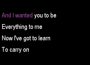 And I wanted you to be

Everything to me
Now I've got to learn

To carry on