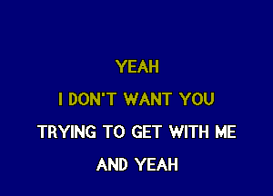 YEAH

I DON'T WANT YOU
TRYING TO GET WITH ME
AND YEAH