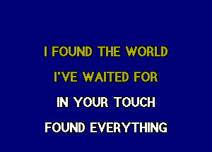 I FOUND THE WORLD

I'VE WAITED FOR
IN YOUR TOUCH
FOUND EVERYTHING