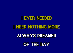 l EVER NEEDED

I NEED NOTHING MORE
ALWAYS DREAMED
OF THE DAY