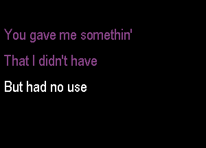 You gave me somethin'

That I didn't have

But had no use