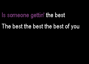 Is someone gettin' the best

The best the best the best of you