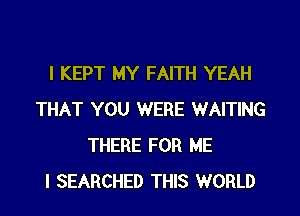 I KEPT MY FAITH YEAH
THAT YOU WERE WAITING
THERE FOR ME
I SEARCHED THIS WORLD