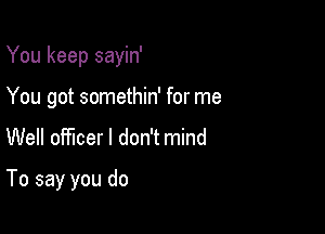 You keep sayin'
You got somethin' for me

Well officer I don't mind

To say you do