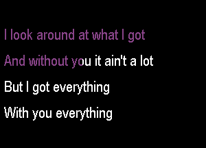 I look around at what I got

And without you it ain't a lot

But I got everything
With you everything