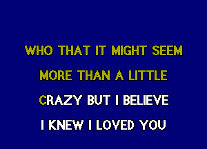 WHO THAT IT MIGHT SEEM
MORE THAN A LITTLE
CRAZY BUT I BELIEVE

I KNEW I LOVED YOU I