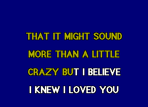 THAT IT MIGHT SOUND

MORE THAN A LITTLE
CRAZY BUT I BELIEVE
I KNEW I LOVED YOU