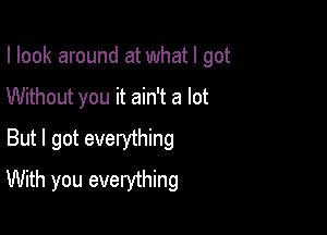 I look around at what I got

Without you it ain't a lot

But I got everything
With you everything