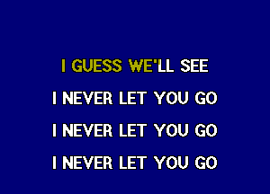 I GUESS WE'LL SEE

I NEVER LET YOU GO
I NEVER LET YOU GO
I NEVER LET YOU GO