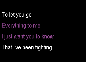 To let you go
Everything to me

ljust want you to know

That I've been fighting