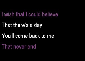 I wish that I could believe

That there's a day

You'll come back to me

That never end