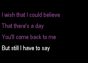 I wish that I could believe

That there's a day

You'll come back to me

But still I have to say