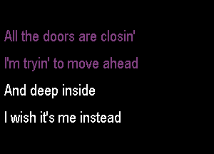 All the doors are closin'

I'm tryin' to move ahead

And deep inside

I wish it's me instead