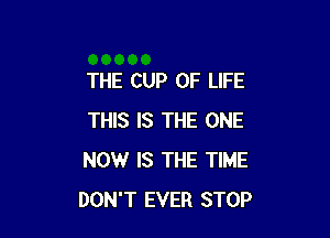 THE CUP OF LIFE

THIS IS THE ONE
NOW IS THE TIME
DON'T EVER STOP