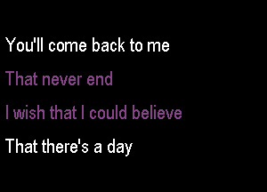 You'll come back to me
That never end

lwish that I could believe

That there's a day