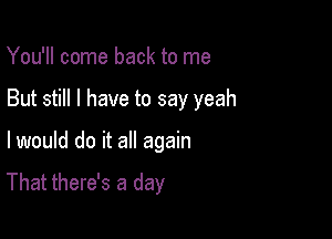 You'll come back to me

But still I have to say yeah

I would do it all again

That there's a day