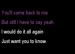 You'll come back to me

But still I have to say yeah

I would do it all again

Just want you to know