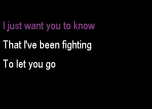 Ijust want you to know

That I've been fighting

To let you go